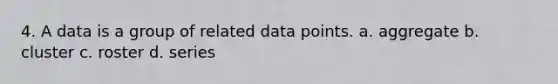 4. A data is a group of related data points. a. aggregate b. cluster c. roster d. series