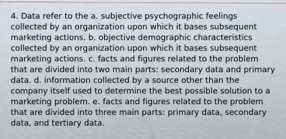 4. Data refer to the a. subjective psychographic feelings collected by an organization upon which it bases subsequent marketing actions. b. objective demographic characteristics collected by an organization upon which it bases subsequent marketing actions. c. facts and figures related to the problem that are divided into two main parts: secondary data and primary data. d. information collected by a source other than the company itself used to determine the best possible solution to a marketing problem. e. facts and figures related to the problem that are divided into three main parts: primary data, secondary data, and tertiary data.