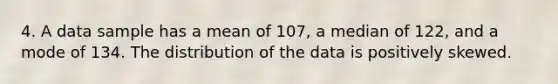 4. A data sample has a mean of 107, a median of 122, and a mode of 134. The distribution of the data is positively skewed.