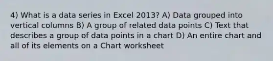 4) What is a data series in Excel 2013? A) Data grouped into vertical columns B) A group of related data points C) Text that describes a group of data points in a chart D) An entire chart and all of its elements on a Chart worksheet