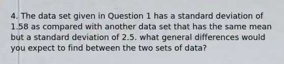 4. The data set given in Question 1 has a standard deviation of 1.58 as compared with another data set that has the same mean but a standard deviation of 2.5. what general differences would you expect to find between the two sets of data?