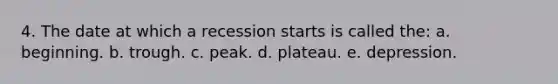 4. The date at which a recession starts is called the: a. beginning. b. trough. c. peak. d. plateau. e. depression.