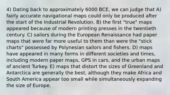 4) Dating back to approximately 6000 BCE, we can judge that A) fairly accurate navigational maps could only be produced after the start of the Industrial Revolution. B) the first "true" maps appeared because of modern printing presses in the twentieth century. C) sailors during the European Renaissance had paper maps that were far more useful to them than were the "stick charts" possessed by Polynesian sailors and fishers. D) maps have appeared in many forms in different societies and times, including modern paper maps, GPS in cars, and the urban maps of ancient Turkey. E) maps that distort the sizes of Greenland and Antarctica are generally the best, although they make Africa and South America appear too small while simultaneously expanding the size of Europe.