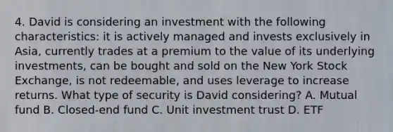 4. David is considering an investment with the following characteristics: it is actively managed and invests exclusively in Asia, currently trades at a premium to the value of its underlying investments, can be bought and sold on the New York Stock Exchange, is not redeemable, and uses leverage to increase returns. What type of security is David considering? A. Mutual fund B. Closed-end fund C. Unit investment trust D. ETF