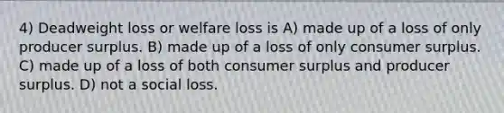 4) Deadweight loss or welfare loss is A) made up of a loss of only producer surplus. B) made up of a loss of only <a href='https://www.questionai.com/knowledge/k77rlOEdsf-consumer-surplus' class='anchor-knowledge'>consumer surplus</a>. C) made up of a loss of both consumer surplus and producer surplus. D) not a social loss.