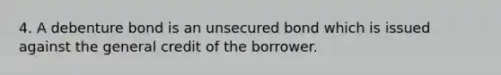 4. A debenture bond is an unsecured bond which is issued against the general credit of the borrower.