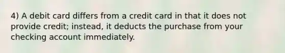 4) A debit card differs from a credit card in that it does not provide credit; instead, it deducts the purchase from your checking account immediately.