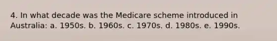 4. In what decade was the Medicare scheme introduced in Australia: a. 1950s. b. 1960s. c. 1970s. d. 1980s. e. 1990s.