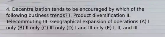 4. Decentralization tends to be encouraged by which of the following business trends? I. Product diversification II. Telecommuting III. Geographical expansion of operations (A) I only (B) II only (C) III only (D) I and III only (E) I, II, and III