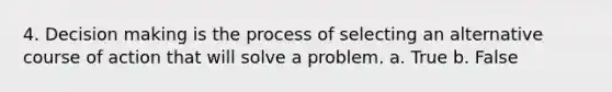 4. Decision making is the process of selecting an alternative course of action that will solve a problem. a. True b. False