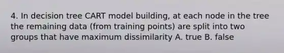 4. In decision tree CART model building, at each node in the tree the remaining data (from training points) are split into two groups that have maximum dissimilarity A. true B. false