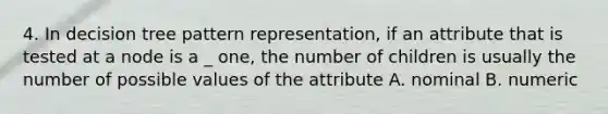 4. In decision tree pattern representation, if an attribute that is tested at a node is a _ one, the number of children is usually the number of possible values of the attribute A. nominal B. numeric