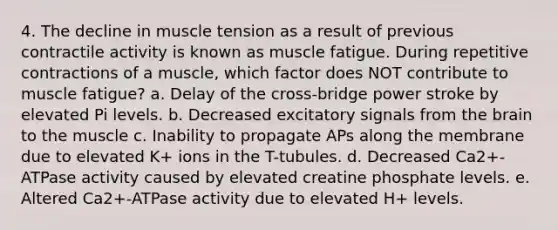 4. The decline in muscle tension as a result of previous contractile activity is known as muscle fatigue. During repetitive contractions of a muscle, which factor does NOT contribute to muscle fatigue? a. Delay of the cross-bridge power stroke by elevated Pi levels. b. Decreased excitatory signals from the brain to the muscle c. Inability to propagate APs along the membrane due to elevated K+ ions in the T-tubules. d. Decreased Ca2+-ATPase activity caused by elevated creatine phosphate levels. e. Altered Ca2+-ATPase activity due to elevated H+ levels.