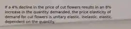 If a 4% decline in the price of cut flowers results in an 8% increase in the quantity demanded, the price elasticity of demand for cut flowers is unitary elastic. inelastic. elastic. dependent on the quantity.