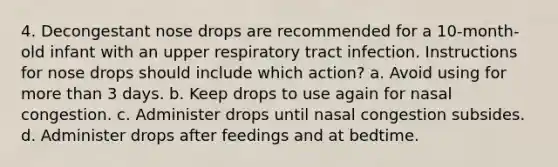 4. Decongestant nose drops are recommended for a 10-month-old infant with an upper respiratory tract infection. Instructions for nose drops should include which action? a. Avoid using for more than 3 days. b. Keep drops to use again for nasal congestion. c. Administer drops until nasal congestion subsides. d. Administer drops after feedings and at bedtime.