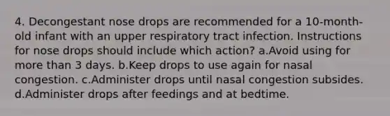 4. Decongestant nose drops are recommended for a 10-month-old infant with an upper respiratory tract infection. Instructions for nose drops should include which action? a.Avoid using for more than 3 days. b.Keep drops to use again for nasal congestion. c.Administer drops until nasal congestion subsides. d.Administer drops after feedings and at bedtime.