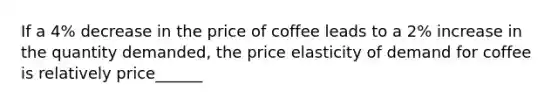 If a 4% decrease in the price of coffee leads to a 2% increase in the quantity demanded, the price elasticity of demand for coffee is relatively price______