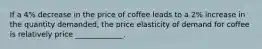 If a 4% decrease in the price of coffee leads to a 2% increase in the quantity demanded, the price elasticity of demand for coffee is relatively price _____________.