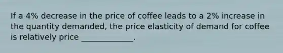 If a 4% decrease in the price of coffee leads to a 2% increase in the quantity demanded, the price elasticity of demand for coffee is relatively price _____________.