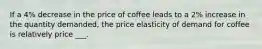 If a 4% decrease in the price of coffee leads to a 2% increase in the quantity demanded, the price elasticity of demand for coffee is relatively price ___.