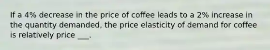 If a 4% decrease in the price of coffee leads to a 2% increase in the quantity demanded, the price elasticity of demand for coffee is relatively price ___.