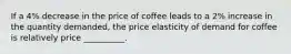 If a 4% decrease in the price of coffee leads to a 2% increase in the quantity demanded, the price elasticity of demand for coffee is relatively price __________.