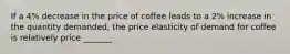 If a 4% decrease in the price of coffee leads to a 2% increase in the quantity demanded, the price elasticity of demand for coffee is relatively price _______