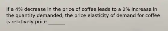 If a 4% decrease in the price of coffee leads to a 2% increase in the quantity demanded, the price elasticity of demand for coffee is relatively price _______