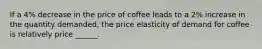 If a 4% decrease in the price of coffee leads to a 2% increase in the quantity demanded, the price elasticity of demand for coffee is relatively price ______.