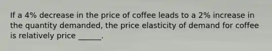 If a 4% decrease in the price of coffee leads to a 2% increase in the quantity demanded, the price elasticity of demand for coffee is relatively price ______.