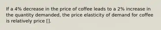 If a 4% decrease in the price of coffee leads to a 2% increase in the quantity demanded, the price elasticity of demand for coffee is relatively price [].