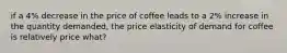 if a 4% decrease in the price of coffee leads to a 2% increase in the quantity demanded, the price elasticity of demand for coffee is relatively price what?