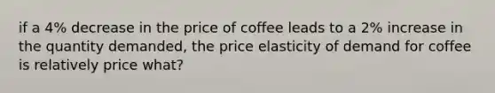 if a 4% decrease in the price of coffee leads to a 2% increase in the quantity demanded, the price elasticity of demand for coffee is relatively price what?