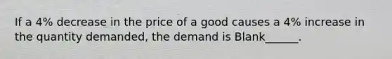 If a 4% decrease in the price of a good causes a 4% increase in the quantity demanded, the demand is Blank______.