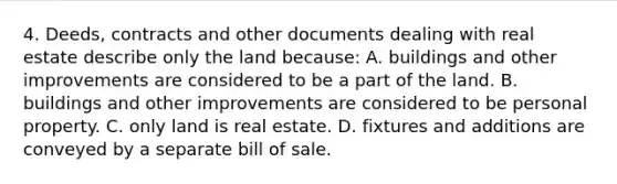 4. Deeds, contracts and other documents dealing with real estate describe only the land because: A. buildings and other improvements are considered to be a part of the land. B. buildings and other improvements are considered to be personal property. C. only land is real estate. D. fixtures and additions are conveyed by a separate bill of sale.