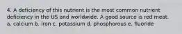 4. A deficiency of this nutrient is the most common nutrient deficiency in the US and worldwide. A good source is red meat. a. calcium b. iron c. potassium d. phosphorous e. fluoride