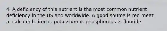 4. A deficiency of this nutrient is the most common nutrient deficiency in the US and worldwide. A good source is red meat. a. calcium b. iron c. potassium d. phosphorous e. fluoride