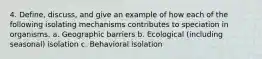 4. Define, discuss, and give an example of how each of the following isolating mechanisms contributes to speciation in organisms. a. Geographic barriers b. Ecological (including seasonal) isolation c. Behavioral isolation