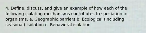 4. Define, discuss, and give an example of how each of the following isolating mechanisms contributes to speciation in organisms. a. Geographic barriers b. Ecological (including seasonal) isolation c. Behavioral isolation