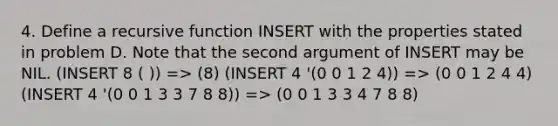 4. Define a recursive function INSERT with the properties stated in problem D. Note that the second argument of INSERT may be NIL. (INSERT 8 ( )) => (8) (INSERT 4 '(0 0 1 2 4)) => (0 0 1 2 4 4) (INSERT 4 '(0 0 1 3 3 7 8 8)) => (0 0 1 3 3 4 7 8 8)