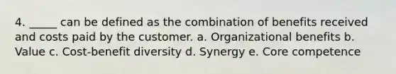 4. _____ can be defined as the combination of benefits received and costs paid by the customer. a. Organizational benefits b. Value c. Cost-benefit diversity d. Synergy e. Core competence