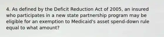 4. As defined by the Deficit Reduction Act of 2005, an insured who participates in a new state partnership program may be eligible for an exemption to Medicaid's asset spend-down rule equal to what amount?