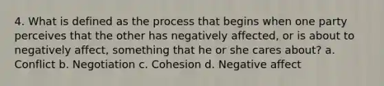 4. What is defined as the process that begins when one party perceives that the other has negatively affected, or is about to negatively affect, something that he or she cares about? a. Conflict b. Negotiation c. Cohesion d. Negative affect