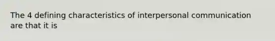 The 4 defining characteristics of interpersonal communication are that it is