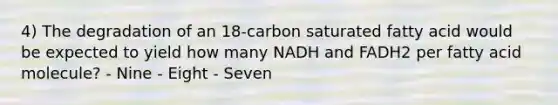 4) The degradation of an 18-carbon saturated fatty acid would be expected to yield how many NADH and FADH2 per fatty acid molecule? - Nine - Eight - Seven