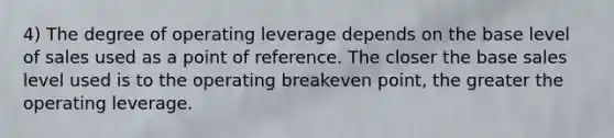 4) The degree of operating leverage depends on the base level of sales used as a point of reference. The closer the base sales level used is to the operating breakeven point, the greater the operating leverage.