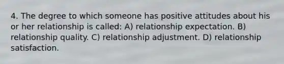 4. The degree to which someone has positive attitudes about his or her relationship is called: A) relationship expectation. B) relationship quality. C) relationship adjustment. D) relationship satisfaction.