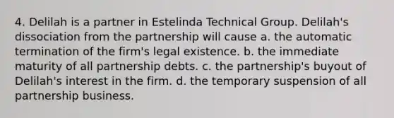 4. Delilah is a partner in Estelinda Technical Group. Delilah's dissociation from the partnership will cause a. the automatic termination of the firm's legal existence. b. the immediate maturity of all partnership debts. c. the partnership's buyout of Delilah's interest in the firm. d. the temporary suspension of all partnership business.