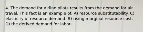 4. The demand for airline pilots results from the demand for air travel. This fact is an example of: A) resource substitutability. C) elasticity of resource demand. B) rising marginal resource cost. D) the derived demand for labor.