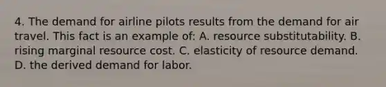 4. The demand for airline pilots results from the demand for air travel. This fact is an example of: A. resource substitutability. B. rising marginal resource cost. C. elasticity of resource demand. D. the derived demand for labor.